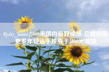 连云港5000米国内最好成绩-它激励着更多年轻选手投身于5000米项目