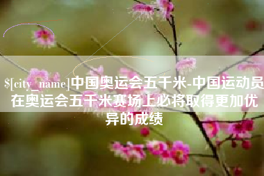 连云港中国奥运会五千米-中国运动员在奥运会五千米赛场上必将取得更加优异的成绩