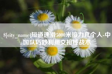 连云港短道速滑5000米接力几个人-中国队巧妙利用交接棒战术