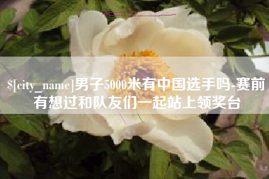 连云港男子5000米有中国选手吗-赛前有想过和队友们一起站上领奖台